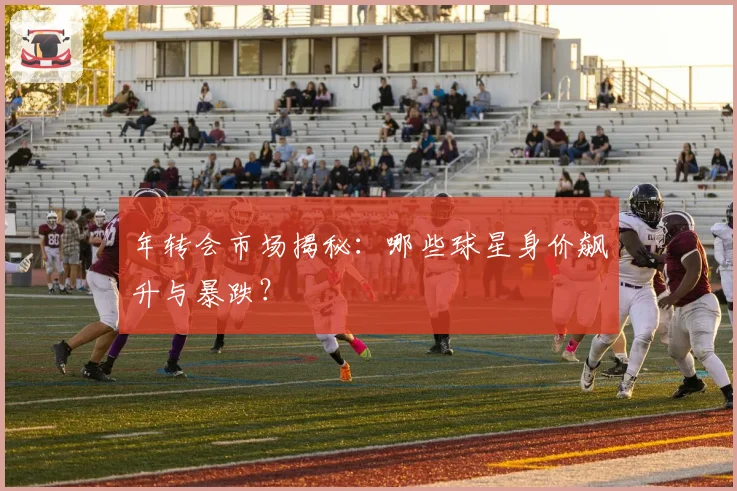 年转会市场揭秘:哪些球星身价飙升与暴跌?