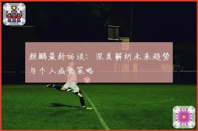 颜鹏最新访谈:深度解析未来趋势与个人成长策略