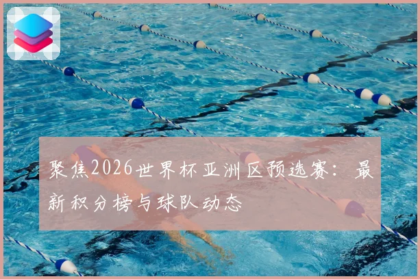 聚焦2026世界杯亚洲区预选赛：最新积分榜与球队动态