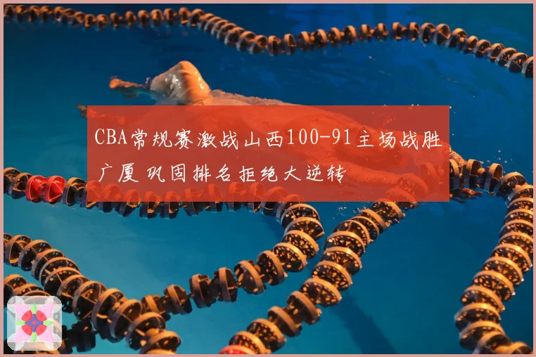 CBA常规赛激战山西100-91主场战胜广厦 巩固排名拒绝大逆转