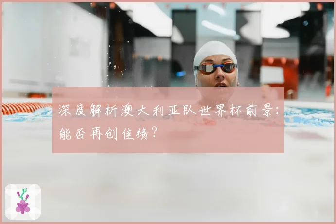 深度解析澳大利亚队世界杯前景：能否再创佳绩？