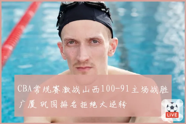 CBA常规赛激战山西100-91主场战胜广厦 巩固排名拒绝大逆转