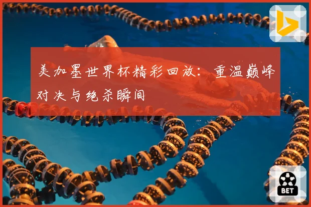 美加墨世界杯精彩回放：重温巅峰对决与绝杀瞬间