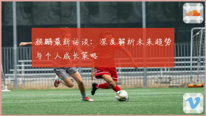 颜鹏最新访谈：深度解析未来趋势与个人成长策略
