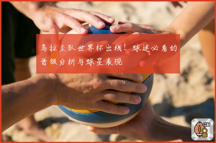 乌拉圭队世界杯出线!球迷必看的晋级分析与球星表现