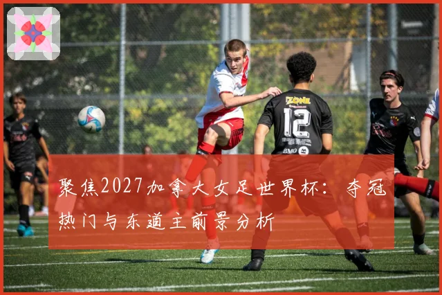 聚焦2027加拿大女足世界杯：夺冠热门与东道主前景分析