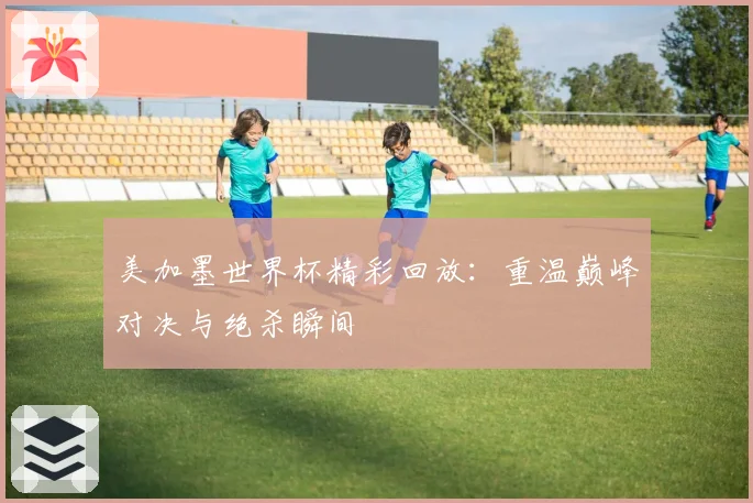 美加墨世界杯精彩回放:重温巅峰对决与绝杀瞬间