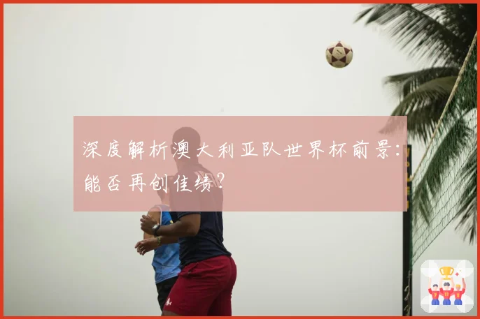 深度解析澳大利亚队世界杯前景：能否再创佳绩？