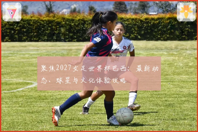 聚焦2027女足世界杯巴西:最新动态、球星与文化体验攻略