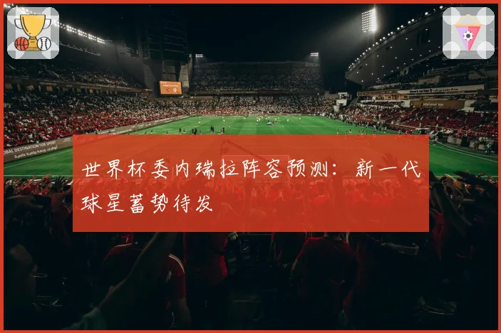 世界杯委内瑞拉阵容预测:新一代球星蓄势待发