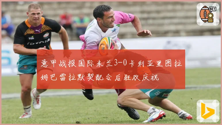 意甲战报国际米兰3-0卡利亚里图拉姆巴雷拉默契配合后狂欢庆祝
