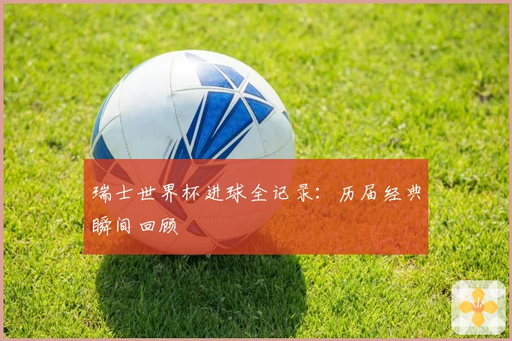 瑞士世界杯进球全记录:历届经典瞬间回顾