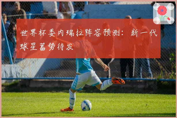 世界杯委内瑞拉阵容预测:新一代球星蓄势待发