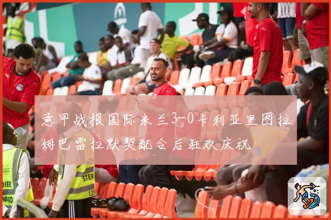 意甲战报国际米兰3-0卡利亚里图拉姆巴雷拉默契配合后狂欢庆祝